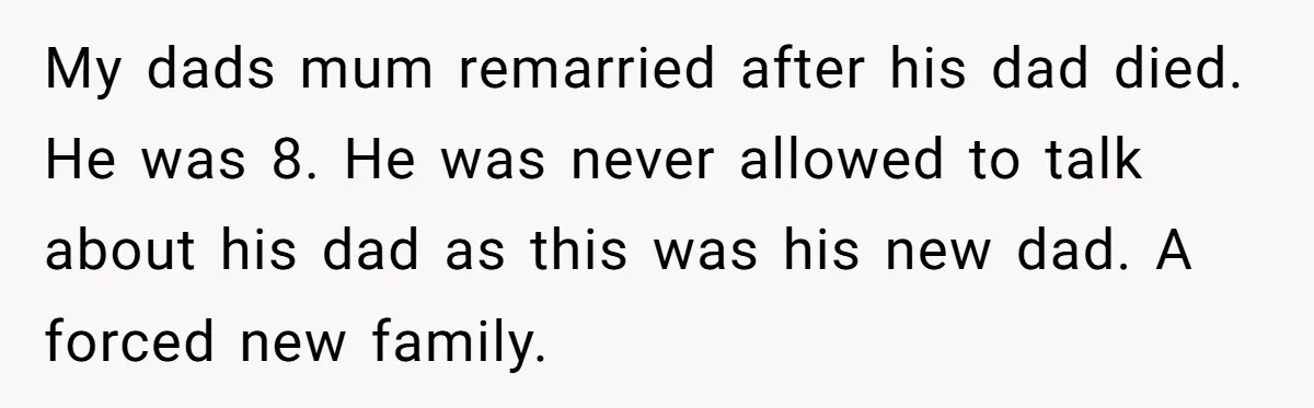 Grieving Widower Snaps At Pushy Mom Who Demands He Remarry To Avoid Becoming Like Her My dads mum remarried after his dad died. He was 8. He was never allowed to talk about his dad as this was his new dad. A forced new family.