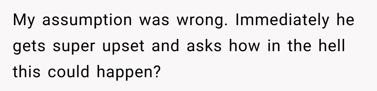 A Surprise Pregnancy Turns Ugly When Her Husband Claims the Baby ‘Can’t Be His My assumption was wrong. Immediately he gets super upset and asks how in the hell this could happen?