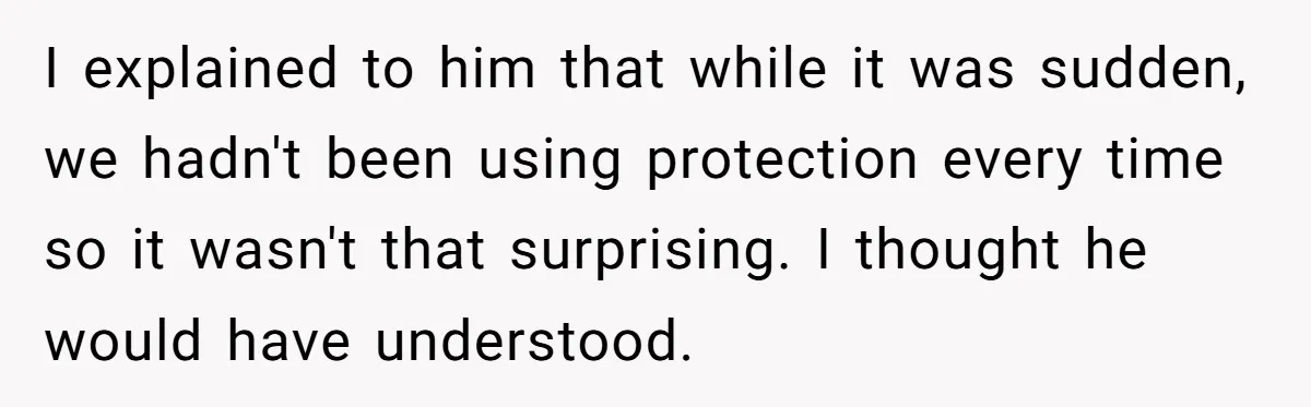 A Surprise Pregnancy Turns Ugly When Her Husband Claims the Baby ‘Can’t Be His I explained to him that while it was sudden, we hadn't been using protection every time so it wasn't that surprising. I thought he would have understood.