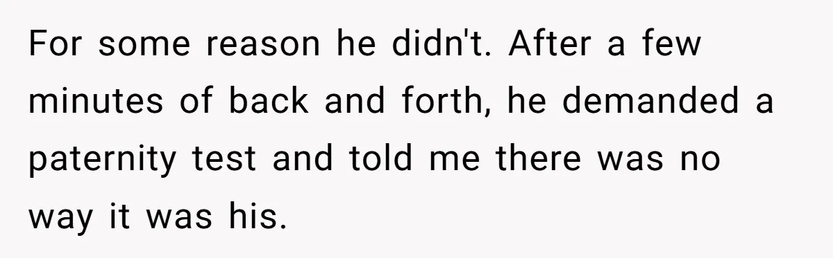 A Surprise Pregnancy Turns Ugly When Her Husband Claims the Baby ‘Can’t Be His For some reason he didn't. After a few minutes of back and forth, he demanded a paternity test and told me there was no way it was his.