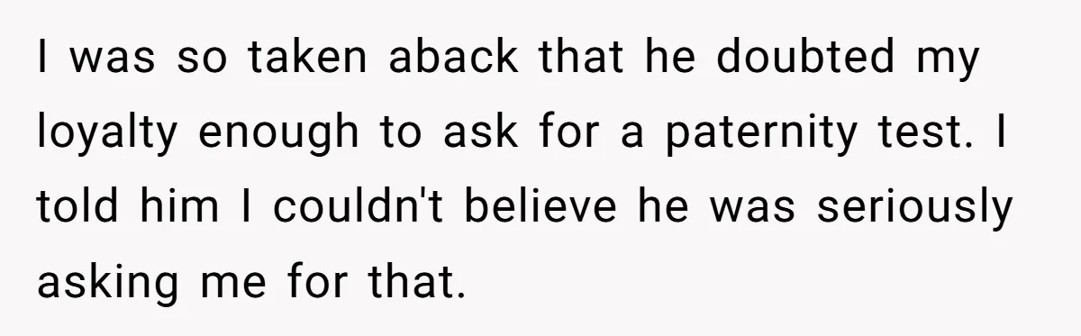 A Surprise Pregnancy Turns Ugly When Her Husband Claims the Baby ‘Can’t Be His I was so taken aback that he doubted my loyalty enough to ask for a paternity test. I told him I couldn't believe he was seriously asking me for that.