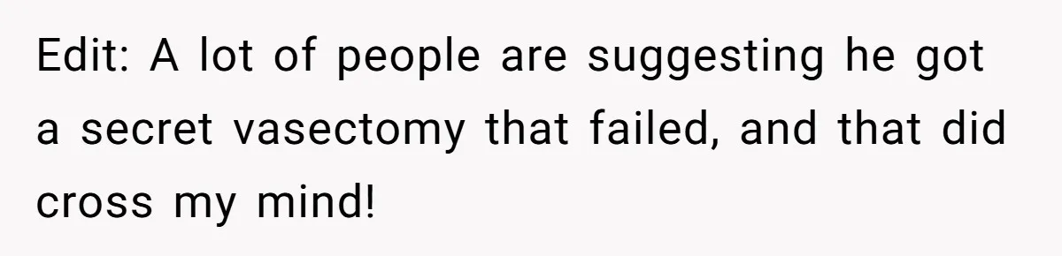 A Surprise Pregnancy Turns Ugly When Her Husband Claims the Baby ‘Can’t Be His Edit: A lot of people are suggesting he got a secret vasectomy that failed, and that did cross my mind!