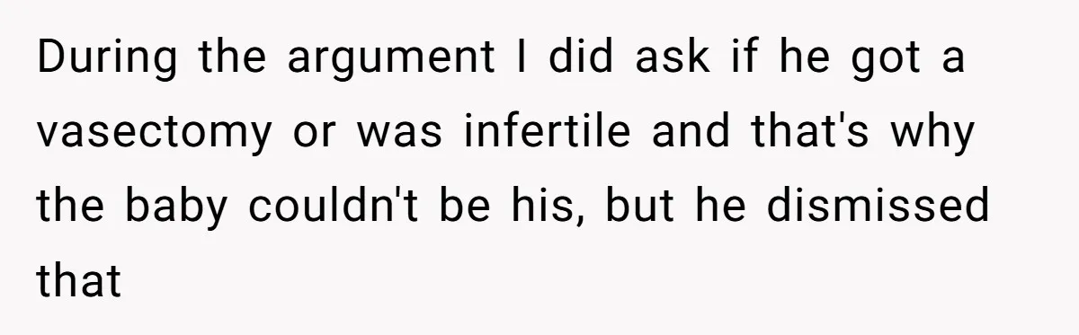 A Surprise Pregnancy Turns Ugly When Her Husband Claims the Baby ‘Can’t Be His During the argument I did ask if he got a vasectomy or was infertile and that's why the baby couldn't be his, but he dismissed that