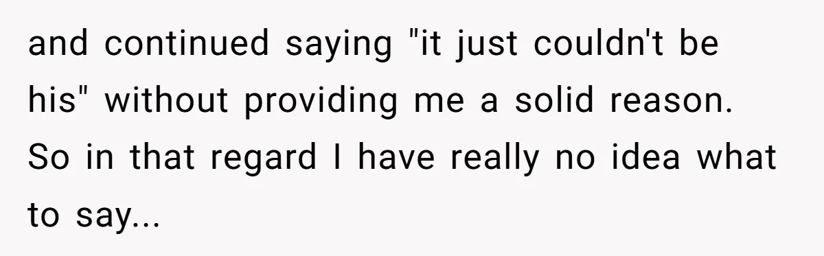 A Surprise Pregnancy Turns Ugly When Her Husband Claims the Baby ‘Can’t Be His and continued saying "it just couldn't be his" without providing me a solid reason. So in that regard I have really no idea what to say...