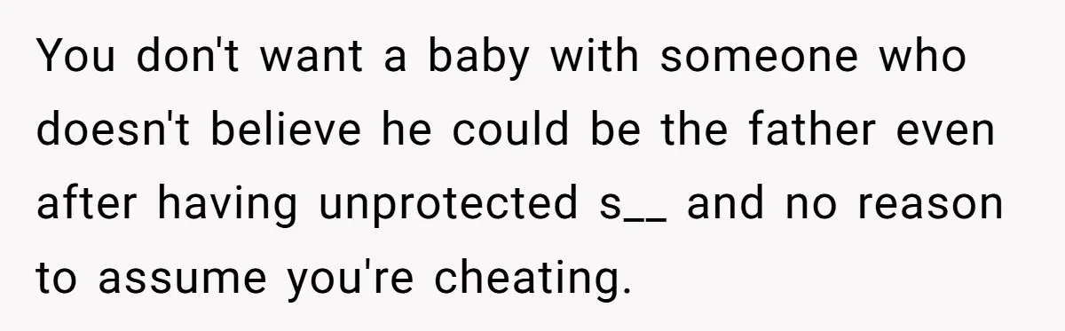A Surprise Pregnancy Turns Ugly When Her Husband Claims the Baby ‘Can’t Be His You don't want a baby with someone who doesn't believe he could be the father even after having unprotected s__ and no reason to assume you're cheating.