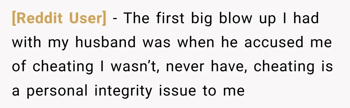 [Reddit User] − The first big blow up I had with my husband was when he accused me of cheating I wasn’t, never have, cheating is a personal integrity issue...