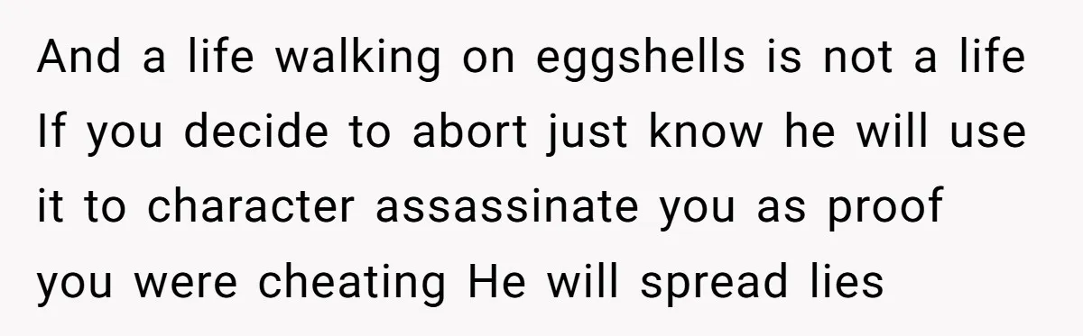 A Surprise Pregnancy Turns Ugly When Her Husband Claims the Baby ‘Can’t Be His And a life walking on eggshells is not a life If you decide to abort just know he will use it to character assassinate you as proof you were cheating...