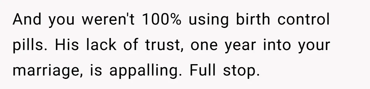 A Surprise Pregnancy Turns Ugly When Her Husband Claims the Baby ‘Can’t Be His And you weren't 100% using birth control pills. His lack of trust, one year into your marriage, is appalling. Full stop.