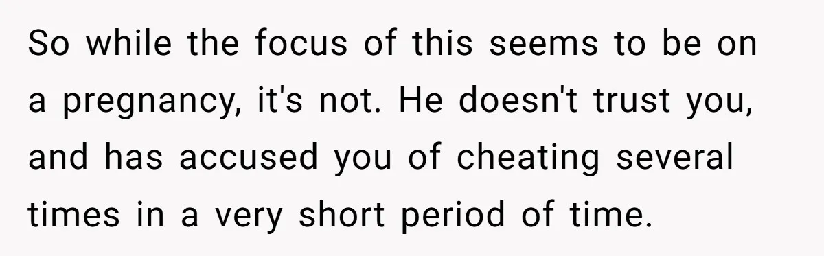 A Surprise Pregnancy Turns Ugly When Her Husband Claims the Baby ‘Can’t Be His So while the focus of this seems to be on a pregnancy, it's not. He doesn't trust you, and has accused you of cheating several times in a very short...