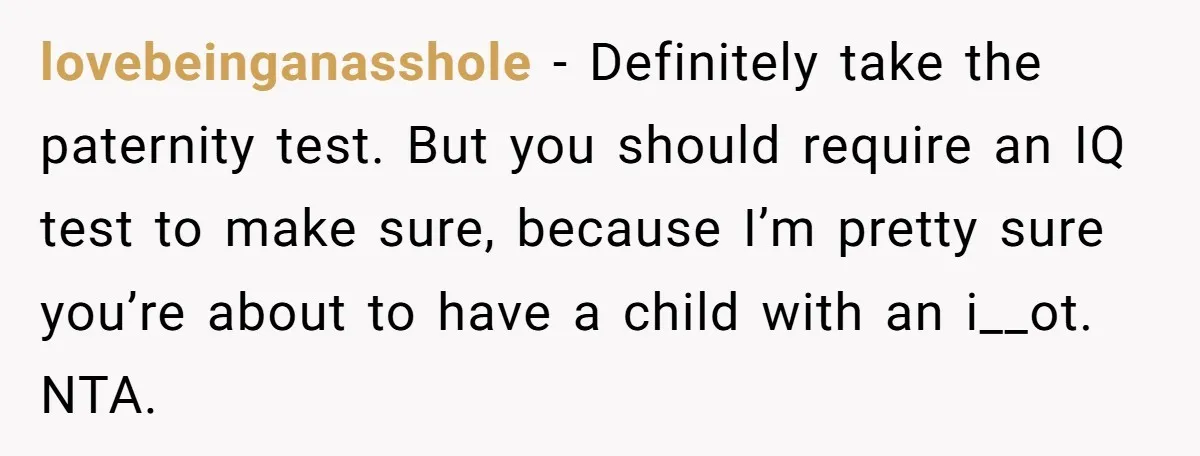 A Surprise Pregnancy Turns Ugly When Her Husband Claims the Baby ‘Can’t Be His lovebeinganasshole − Definitely take the paternity test. But you should require an IQ test to make sure, because I’m pretty sure you’re about to have a child with an i__ot....