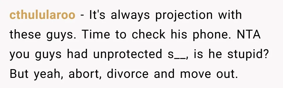 A Surprise Pregnancy Turns Ugly When Her Husband Claims the Baby ‘Can’t Be His cthulularoo − It's always projection with these guys. Time to check his phone. NTA you guys had unprotected s__, is he stupid? But yeah, abort, divorce and move out.