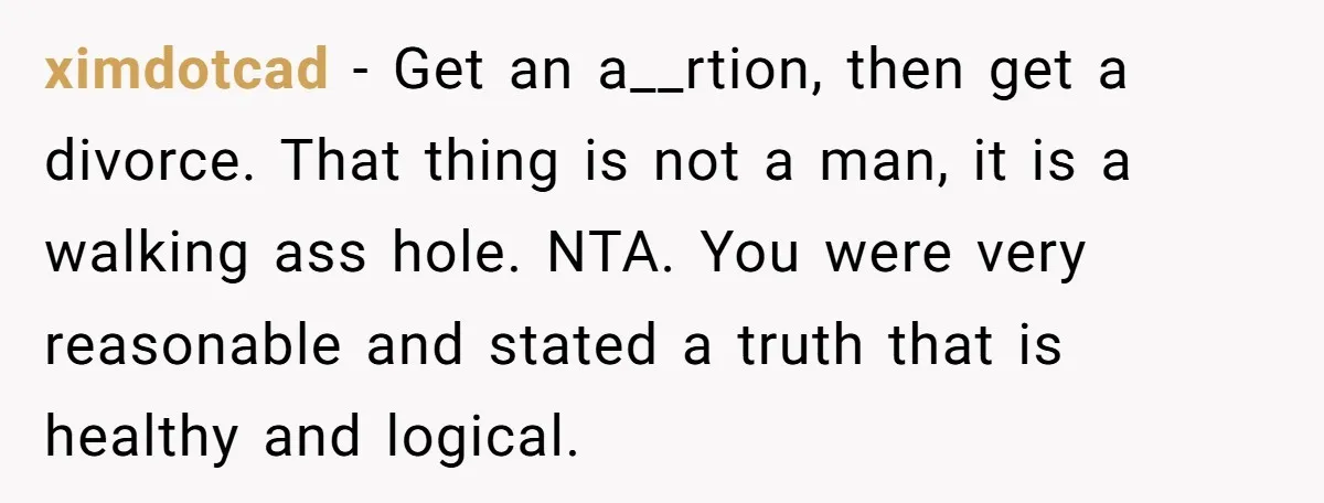 A Surprise Pregnancy Turns Ugly When Her Husband Claims the Baby ‘Can’t Be His ximdotcad − Get an a__rtion, then get a divorce. That thing is not a man, it is a walking ass hole. NTA. You were very reasonable and stated a truth...