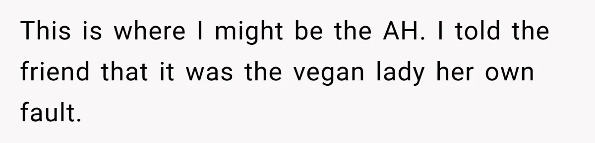 Vegetarian Woman Questions Vegan’s Makeup Choices, Accidentally Triggers Full-Blown Identity Meltdown Online This is where I might be the AH. I told the friend that it was the vegan lady her own fault.