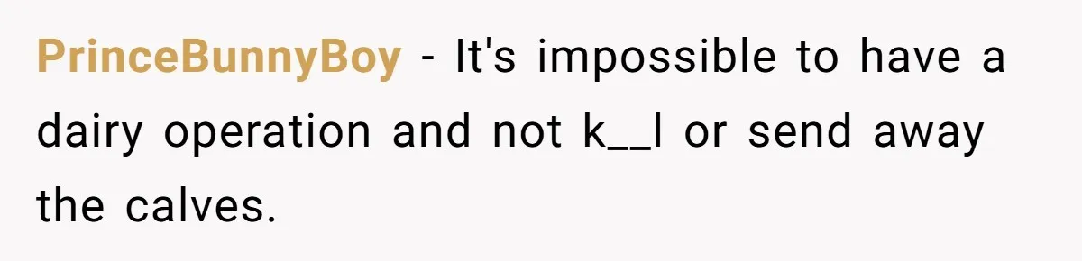 Vegetarian Woman Questions Vegan’s Makeup Choices, Accidentally Triggers Full-Blown Identity Meltdown Online PrinceBunnyBoy − It's impossible to have a dairy operation and not k__l or send away the calves.