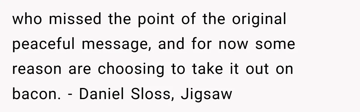 Vegetarian Woman Questions Vegan’s Makeup Choices, Accidentally Triggers Full-Blown Identity Meltdown Online who missed the point of the original peaceful message, and for now some reason are choosing to take it out on bacon. - Daniel Sloss, Jigsaw