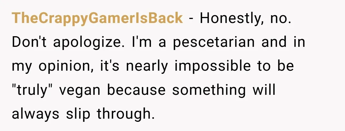 Vegetarian Woman Questions Vegan’s Makeup Choices, Accidentally Triggers Full-Blown Identity Meltdown Online TheCrappyGamerIsBack − Honestly, no. Don't apologize. I'm a pescetarian and in my opinion, it's nearly impossible to be "truly" vegan because something will always slip through.