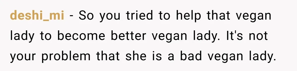 Vegetarian Woman Questions Vegan’s Makeup Choices, Accidentally Triggers Full-Blown Identity Meltdown Online deshi_mi − So you tried to help that vegan lady to become better vegan lady. It's not your problem that she is a bad vegan lady.