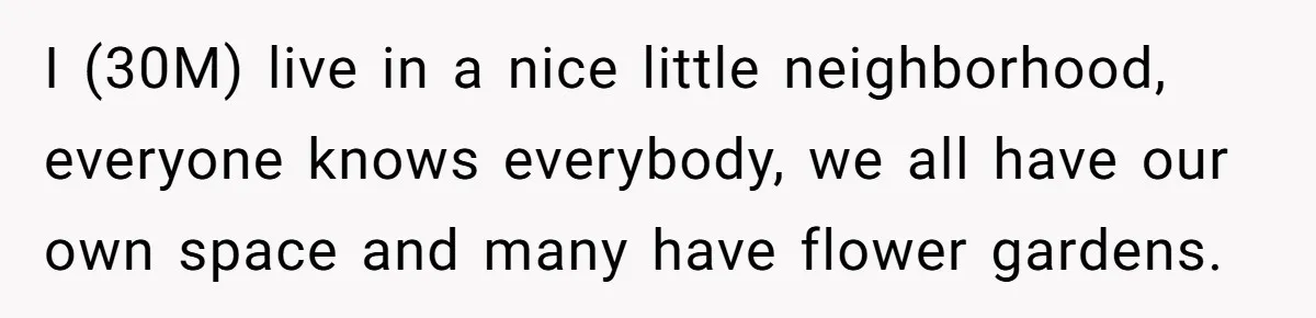 Man Catches New Neighbor Stealing from His Greenhouse—She Lies, Breaks His Property, and He Presses Charges Anyway I (30M) live in a nice little neighborhood, everyone knows everybody, we all have our own space and many have flower gardens.