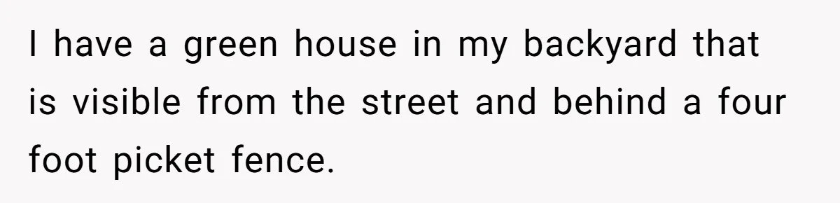 Man Catches New Neighbor Stealing from His Greenhouse—She Lies, Breaks His Property, and He Presses Charges Anyway I have a green house in my backyard that is visible from the street and behind a four foot picket fence.