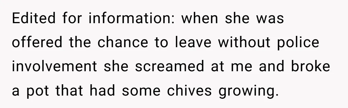 Man Catches New Neighbor Stealing from His Greenhouse—She Lies, Breaks His Property, and He Presses Charges Anyway Edited for information: when she was offered the chance to leave without police involvement she screamed at me and broke a pot that had some chives growing.