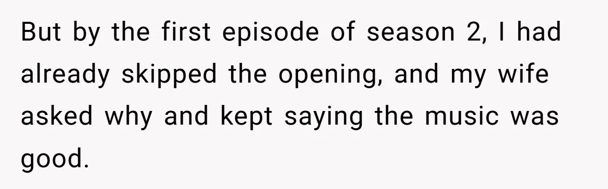 Man Insults His Wife’s Favorite Shows And Gets Called ‘Rude’, Was He Just Being Honest? But by the first episode of season 2, I had already skipped the opening, and my wife asked why and kept saying the music was good.