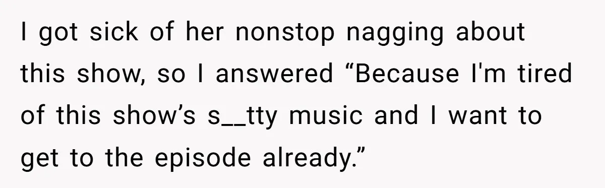 Man Insults His Wife’s Favorite Shows And Gets Called ‘Rude’, Was He Just Being Honest? I got sick of her nonstop nagging about this show, so I answered “Because I'm tired of this show’s s__tty music and I want to get to the episode already.”