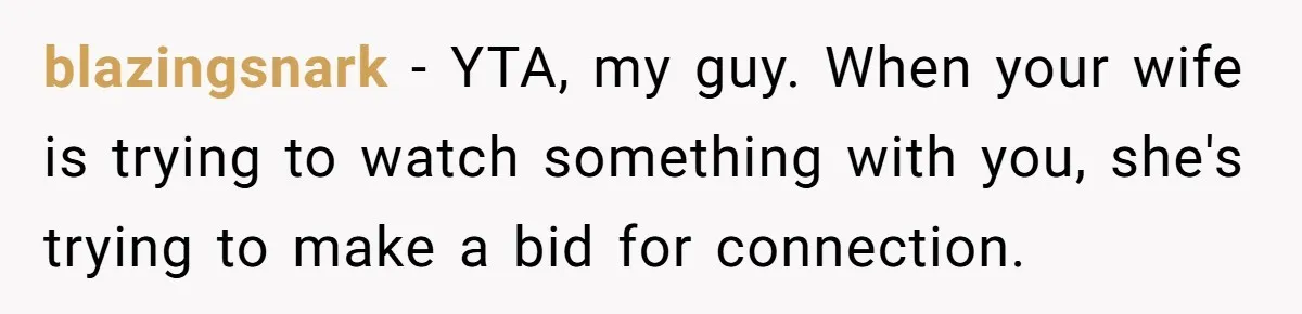Man Insults His Wife’s Favorite Shows And Gets Called ‘Rude’, Was He Just Being Honest? blazingsnark − YTA, my guy. When your wife is trying to watch something with you, she's trying to make a bid for connection.
