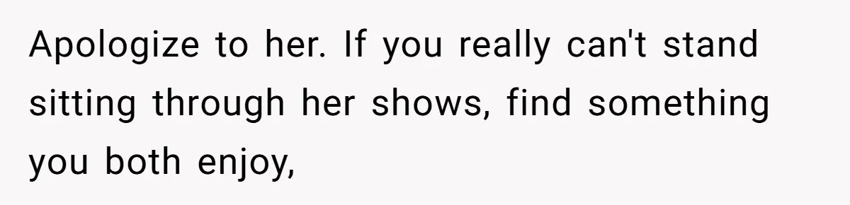 Man Insults His Wife’s Favorite Shows And Gets Called ‘Rude’, Was He Just Being Honest? Apologize to her. If you really can't stand sitting through her shows, find something you both enjoy,