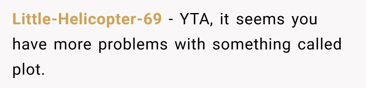 Man Insults His Wife’s Favorite Shows And Gets Called ‘Rude’, Was He Just Being Honest? Little-Helicopter-69 − YTA, it seems you have more problems with something called plot.