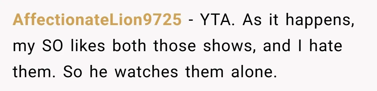 Man Insults His Wife’s Favorite Shows And Gets Called ‘Rude’, Was He Just Being Honest? AffectionateLion9725 − YTA. As it happens, my SO likes both those shows, and I hate them. So he watches them alone.