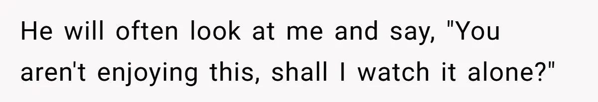Man Insults His Wife’s Favorite Shows And Gets Called ‘Rude’, Was He Just Being Honest? He will often look at me and say, "You aren't enjoying this, shall I watch it alone?"