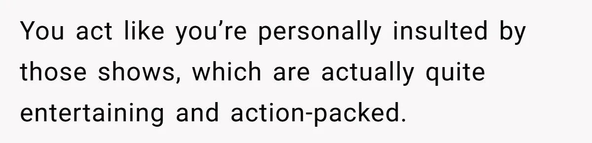 Man Insults His Wife’s Favorite Shows And Gets Called ‘Rude’, Was He Just Being Honest? You act like you’re personally insulted by those shows, which are actually quite entertaining and action-packed.