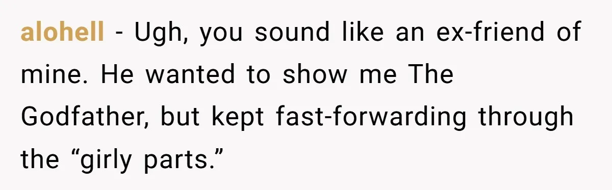 Man Insults His Wife’s Favorite Shows And Gets Called ‘Rude’, Was He Just Being Honest? alohell − Ugh, you sound like an ex-friend of mine. He wanted to show me The Godfather, but kept fast-forwarding through the “girly parts.”