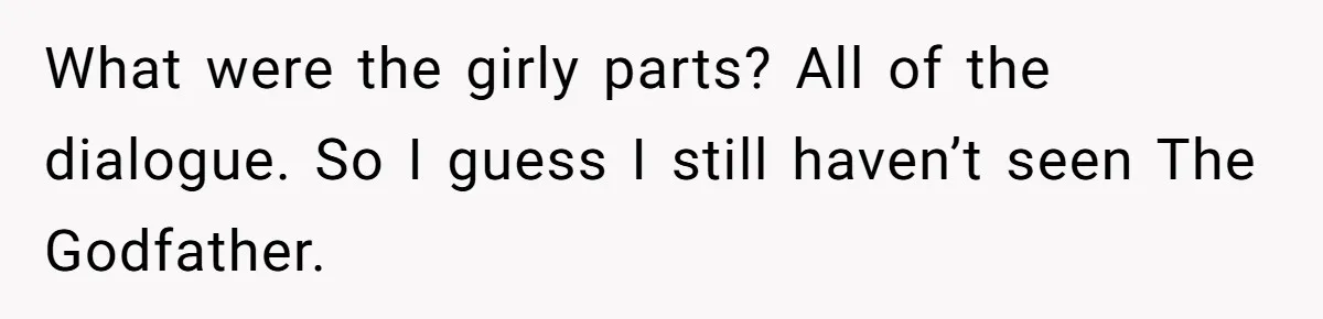 Man Insults His Wife’s Favorite Shows And Gets Called ‘Rude’, Was He Just Being Honest? What were the girly parts? All of the dialogue. So I guess I still haven’t seen The Godfather.