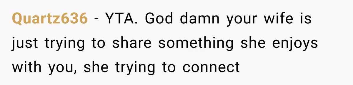 Man Insults His Wife’s Favorite Shows And Gets Called ‘Rude’, Was He Just Being Honest? Quartz636 − YTA. God damn your wife is just trying to share something she enjoys with you, she trying to connect