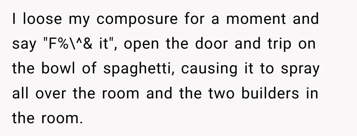 Office Worker Finally Snaps After Builders Turn His Entrance Into a Dumping Ground - One Bowl of Spaghetti Ends Their Nonsense I loose my composure for a moment and say "F%\^& it", open the door and trip on the bowl of spaghetti, causing it to spray all over the room and...