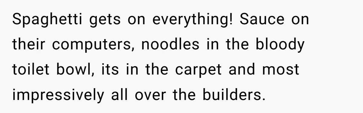 Office Worker Finally Snaps After Builders Turn His Entrance Into a Dumping Ground - One Bowl of Spaghetti Ends Their Nonsense Spaghetti gets on everything! Sauce on their computers, noodles in the bloody toilet bowl, its in the carpet and most impressively all over the builders.