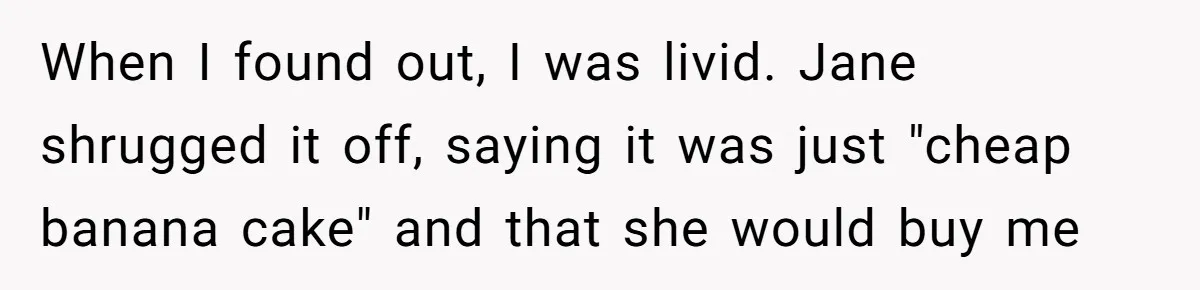 After Using Her Roommate’s Banana Cake To Clean Glass, She’s Left Wondering Why Her Roommate Is Furious When I found out, I was livid. Jane shrugged it off, saying it was just "cheap banana cake" and that she would buy me