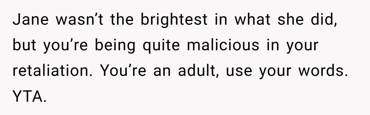 After Using Her Roommate’s Banana Cake To Clean Glass, She’s Left Wondering Why Her Roommate Is Furious Jane wasn’t the brightest in what she did, but you’re being quite malicious in your retaliation. You’re an adult, use your words. YTA.