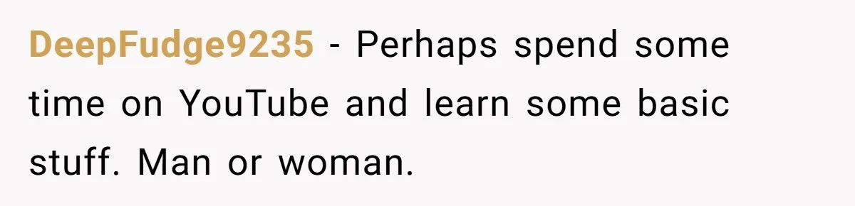 Man Who Does Everything Except Handyman Work Gets Branded “Not A Man”, Reacts Accordingly DeepFudge9235 − Perhaps spend some time on YouTube and learn some basic stuff. Man or woman.