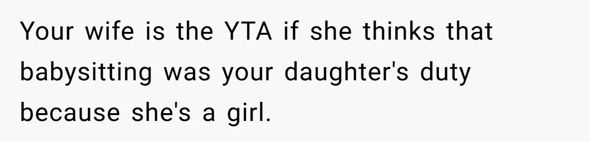Dad Rewards Thoughtful Teen, Wife Accuses Him Of Favoritism Your wife is the YTA if she thinks that babysitting was your daughter's duty because she's a girl.