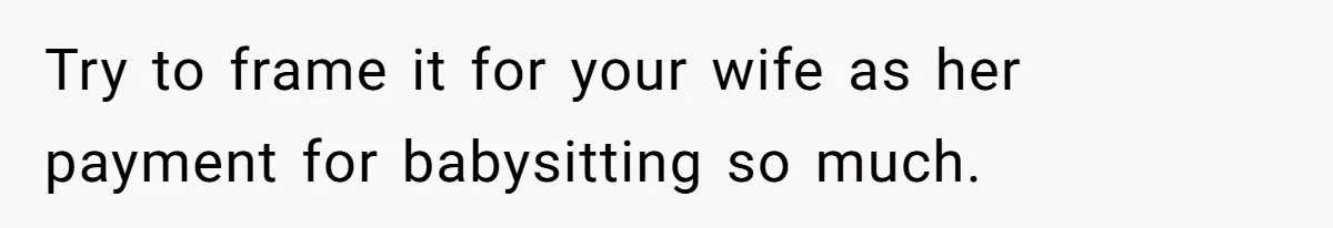 Dad Rewards Thoughtful Teen, Wife Accuses Him Of Favoritism Try to frame it for your wife as her payment for babysitting so much.