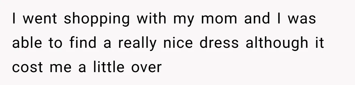 Bride-To-Be Furiously Demands A New Wedding Dress After Fiancé Lets Mom And Sister Try It On I went shopping with my mom and I was able to find a really nice dress although it cost me a little over