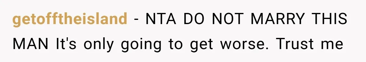 Bride-To-Be Furiously Demands A New Wedding Dress After Fiancé Lets Mom And Sister Try It On getofftheisland − NTA DO NOT MARRY THIS MAN It's only going to get worse. Trust me