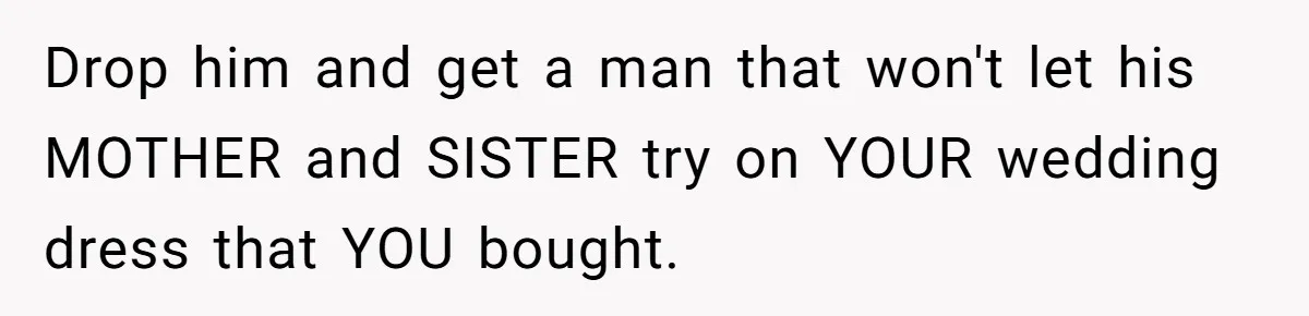 Bride-To-Be Furiously Demands A New Wedding Dress After Fiancé Lets Mom And Sister Try It On Drop him and get a man that won't let his MOTHER and SISTER try on YOUR wedding dress that YOU bought.