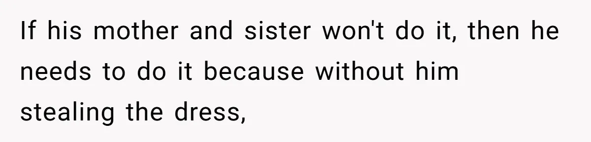 Bride-To-Be Furiously Demands A New Wedding Dress After Fiancé Lets Mom And Sister Try It On If his mother and sister won't do it, then he needs to do it because without him stealing the dress,