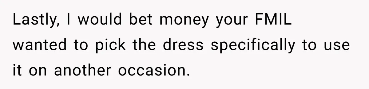Bride-To-Be Furiously Demands A New Wedding Dress After Fiancé Lets Mom And Sister Try It On Lastly, I would bet money your FMIL wanted to pick the dress specifically to use it on another occasion.