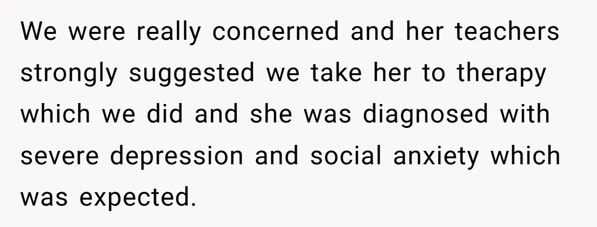 Father Refuses To Pay For Therapy After Grades Drop, Calls It A “Waste of Money” We were really concerned and her teachers strongly suggested we take her to therapy which we did and she was diagnosed with severe depression and social anxiety which was expected.