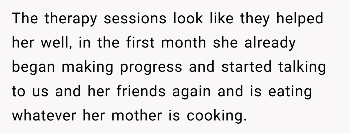 Father Refuses To Pay For Therapy After Grades Drop, Calls It A “Waste of Money” The therapy sessions look like they helped her well, in the first month she already began making progress and started talking to us and her friends again and is eating...