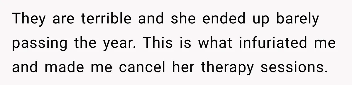 Father Refuses To Pay For Therapy After Grades Drop, Calls It A “Waste of Money” They are terrible and she ended up barely passing the year. This is what infuriated me and made me cancel her therapy sessions.